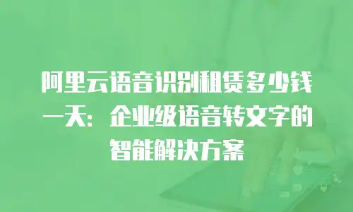 阿里云语音识别租赁多少钱一天：企业级语音转文字的智能解决方案