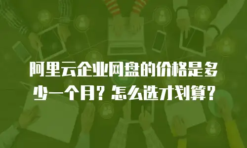 阿里云企业网盘的价格是多少一个月？怎么选才划算？