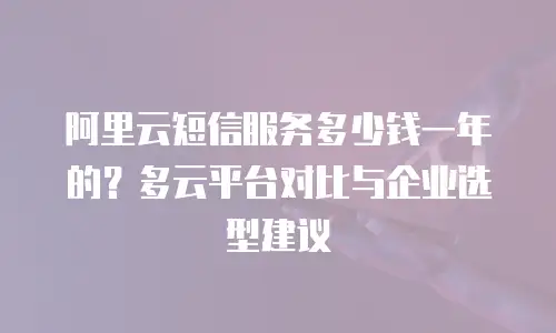 阿里云短信服务多少钱一年的？多云平台对比与企业选型建议