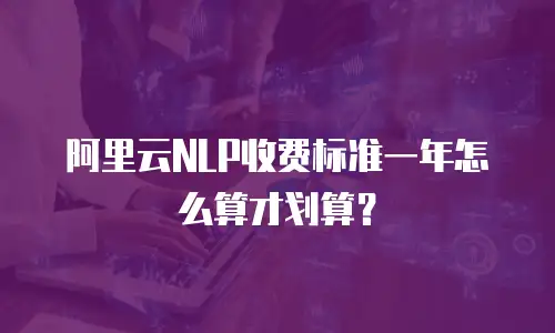 阿里云NLP收费标准一年怎么算才划算？
