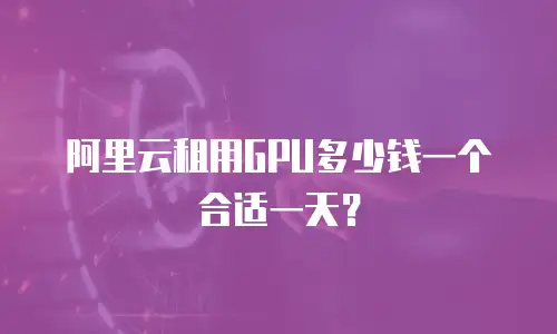 阿里云租用GPU多少钱一个合适一天？