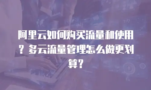 阿里云如何购买流量和使用？多云流量管理怎么做更划算？