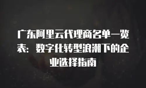 广东阿里云代理商名单一览表：数字化转型浪潮下的企业选择指南