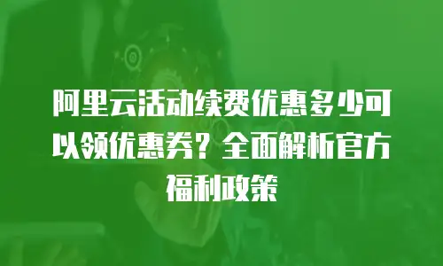 阿里云活动续费优惠多少可以领优惠券？全面解析官方福利政策
