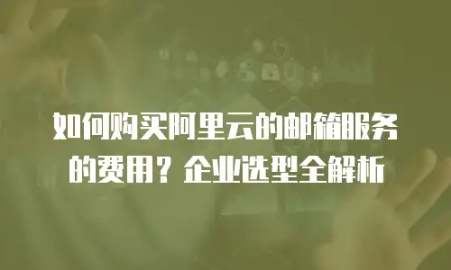 如何购买阿里云的邮箱服务的费用？企业选型全解析