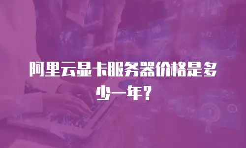 阿里云显卡服务器价格是多少一年？