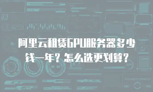 阿里云租赁GPU服务器多少钱一年？怎么选更划算？