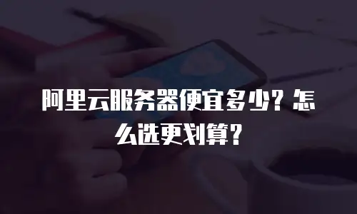 阿里云服务器便宜多少？怎么选更划算？