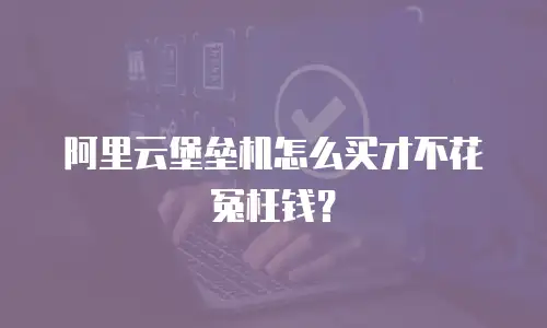 阿里云堡垒机怎么买才不花冤枉钱？