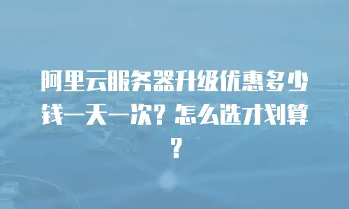 阿里云服务器升级优惠多少钱一天一次？怎么选才划算？