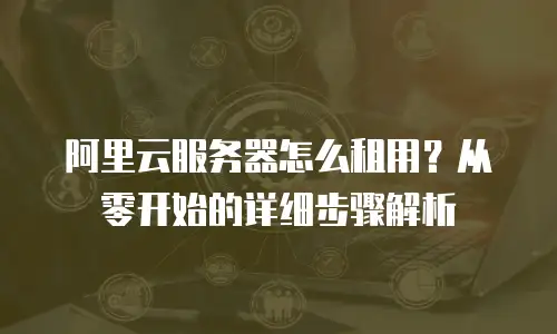 阿里云服务器怎么租用？从零开始的详细步骤解析