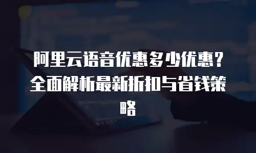 阿里云语音优惠多少优惠？全面解析最新折扣与省钱策略
