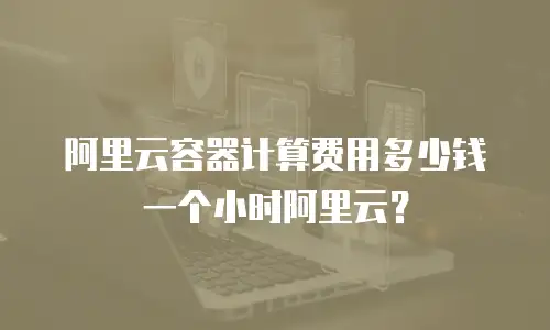 阿里云容器计算费用多少钱一个小时阿里云？