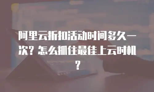 阿里云折扣活动时间多久一次？怎么抓住最佳上云时机？