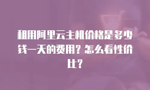 租用阿里云主机价格是多少钱一天的费用？怎么看性价比？