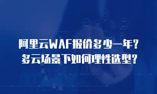 阿里云WAF报价多少一年？多云场景下如何理性选型？