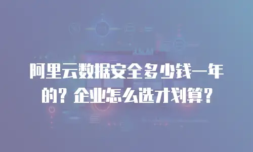 阿里云数据安全多少钱一年的？企业怎么选才划算？