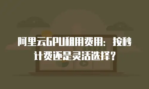 阿里云GPU租用费用：按秒计费还是灵活选择？