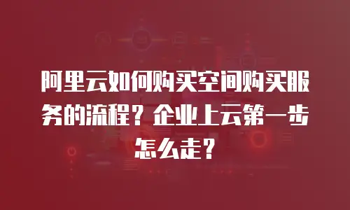 阿里云如何购买空间购买服务的流程？企业上云第一步怎么走？