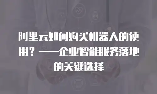 阿里云如何购买机器人的使用？——企业智能服务落地的关键选择