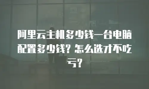 阿里云主机多少钱一台电脑配置多少钱？怎么选才不吃亏？