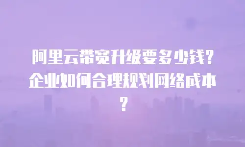 阿里云带宽升级要多少钱？企业如何合理规划网络成本？