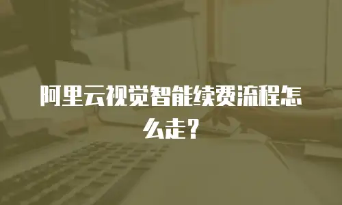 阿里云视觉智能续费流程怎么走？