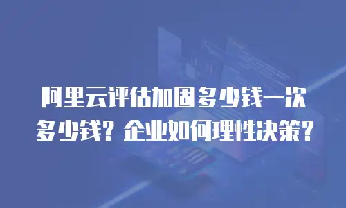 阿里云评估加固多少钱一次多少钱？企业如何理性决策？