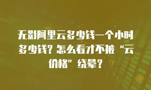 无影阿里云多少钱一个小时多少钱？怎么看才不被&ldquo;云价格&rdquo;绕晕？