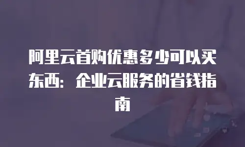 阿里云首购优惠多少可以买东西：企业云服务的省钱指南