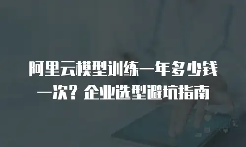 阿里云模型训练一年多少钱一次？企业选型避坑指南