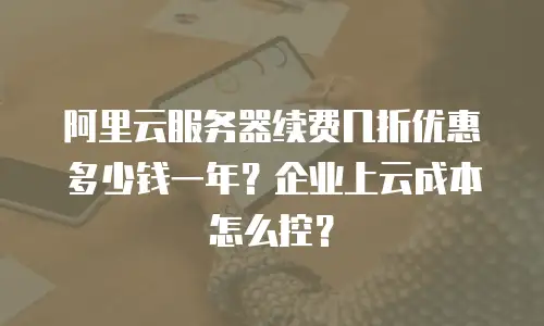 阿里云服务器续费几折优惠多少钱一年？企业上云成本怎么控？