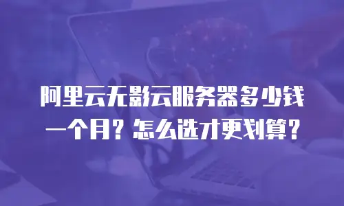 阿里云无影云服务器多少钱一个月？怎么选才更划算？