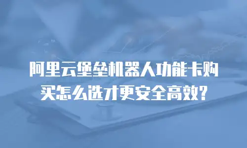 阿里云堡垒机器人功能卡购买怎么选才更安全高效？