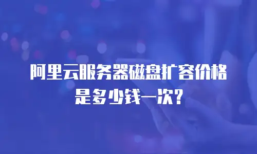 阿里云服务器磁盘扩容价格是多少钱一次？