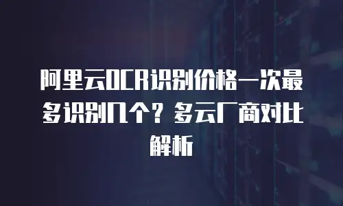 阿里云OCR识别价格一次最多识别几个？多云厂商对比解析
