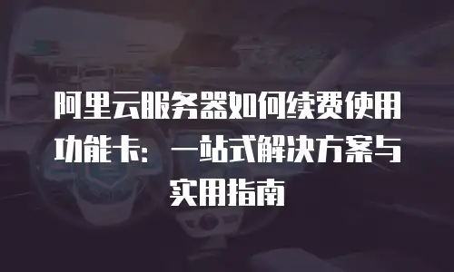 阿里云服务器如何续费使用功能卡：一站式解决方案与实用指南