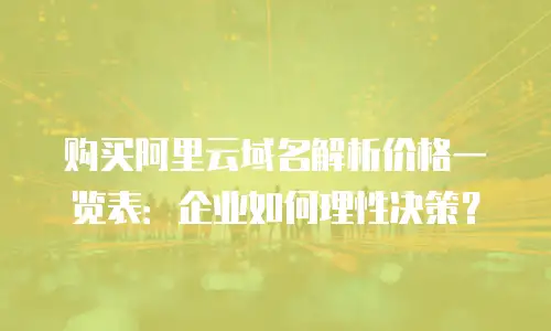购买阿里云域名解析价格一览表：企业如何理性决策？