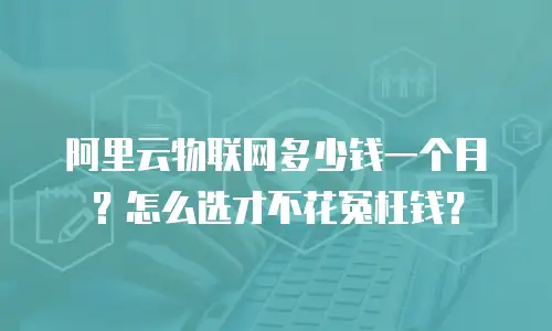 阿里云物联网多少钱一个月？怎么选才不花冤枉钱？
