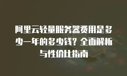 阿里云轻量服务器费用是多少一年的多少钱？全面解析与性价比指南