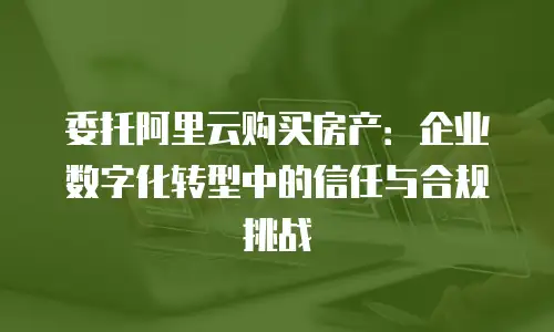 委托阿里云购买房产：企业数字化转型中的信任与合规挑战