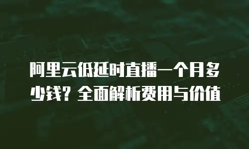 阿里云低延时直播一个月多少钱？全面解析费用与价值