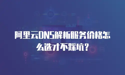 阿里云DNS解析服务价格怎么选才不踩坑？