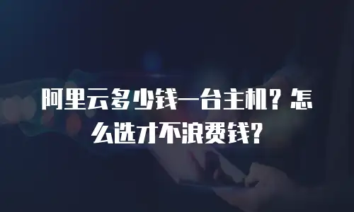 阿里云多少钱一台主机？怎么选才不浪费钱？