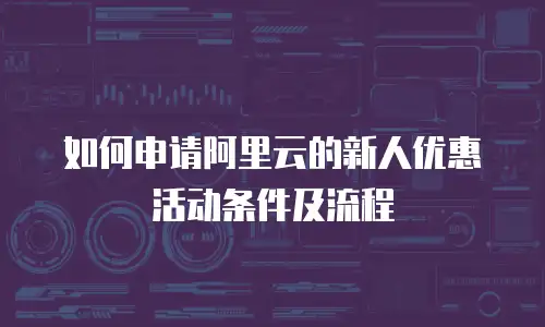 如何申请阿里云的新人优惠活动条件及流程