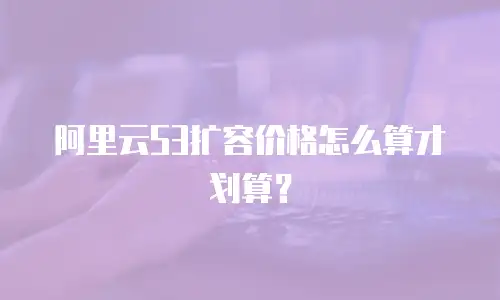 阿里云S3扩容价格怎么算才划算？