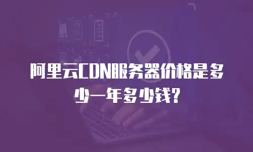 阿里云CDN服务器价格是多少一年多少钱？