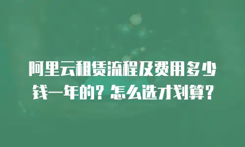 阿里云租赁流程及费用多少钱一年的？怎么选才划算？