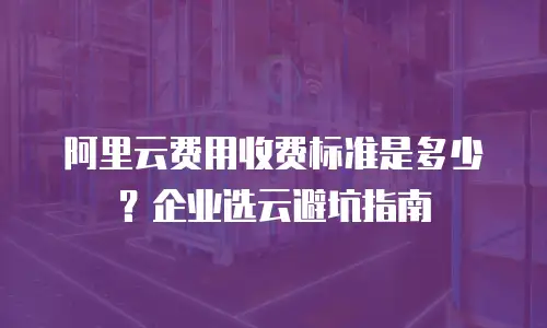 阿里云费用收费标准是多少？企业选云避坑指南
