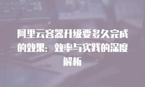 阿里云容器升级要多久完成的效果：效率与实践的深度解析